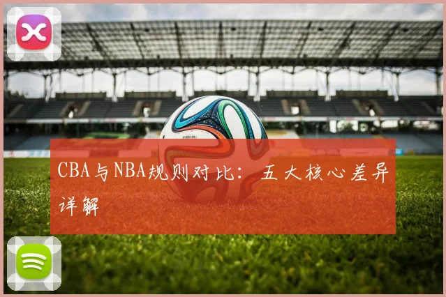 CBA与NBA规则对比：五大核心差异详解